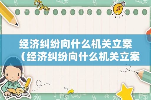 經(jīng)濟(jì)糾紛向什么機(jī)關(guān)立案（經(jīng)濟(jì)糾紛向什么機(jī)關(guān)立案處理）
