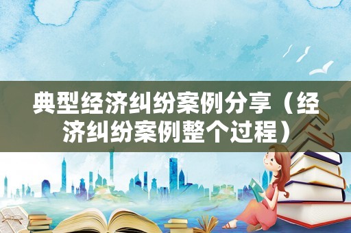典型經(jīng)濟(jì)糾紛案例分享（經(jīng)濟(jì)糾紛案例整個(gè)過(guò)程）