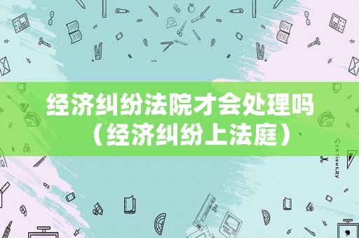 經(jīng)濟(jì)糾紛法院才會(huì)處理嗎（經(jīng)濟(jì)糾紛上法庭）