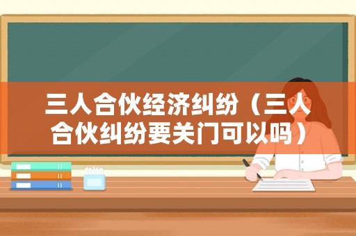 三人合伙經(jīng)濟糾紛（三人合伙糾紛要關(guān)門可以嗎）