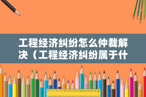 工程經(jīng)濟(jì)糾紛怎么仲裁解決（工程經(jīng)濟(jì)糾紛屬于什么案件）