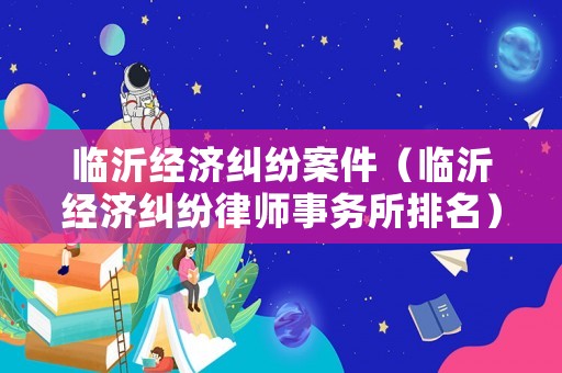 臨沂經(jīng)濟(jì)糾紛案件（臨沂經(jīng)濟(jì)糾紛律師事務(wù)所排名）