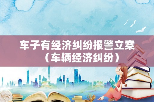 車子有經(jīng)濟糾紛報警立案（車輛經(jīng)濟糾紛）