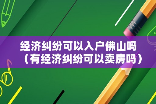 經(jīng)濟(jì)糾紛可以入戶佛山嗎（有經(jīng)濟(jì)糾紛可以賣房嗎）