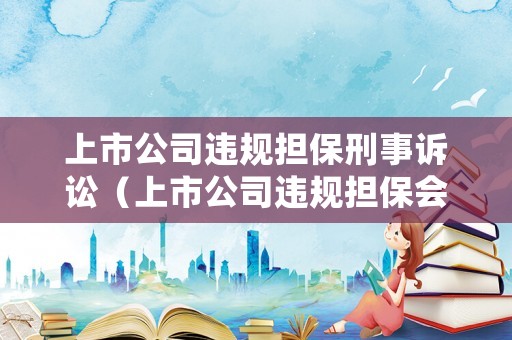 上市公司違規(guī)擔(dān)保刑事訴訟（上市公司違規(guī)擔(dān)保會(huì)受到怎樣的處罰?）