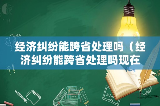 經(jīng)濟(jì)糾紛能跨省處理嗎（經(jīng)濟(jì)糾紛能跨省處理嗎現(xiàn)在）