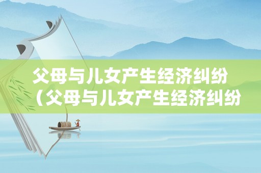 父母與兒女產(chǎn)生經(jīng)濟(jì)糾紛（父母與兒女產(chǎn)生經(jīng)濟(jì)糾紛怎么處理）