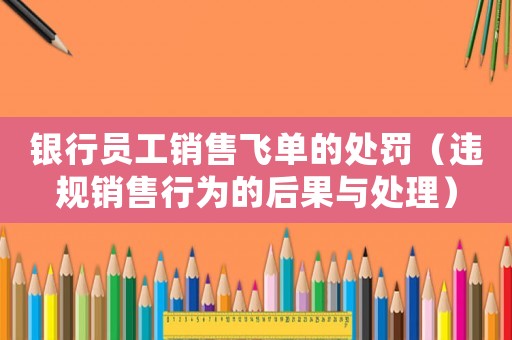 銀行員工銷售飛單的處罰（違規(guī)銷售行為的后果與處理）