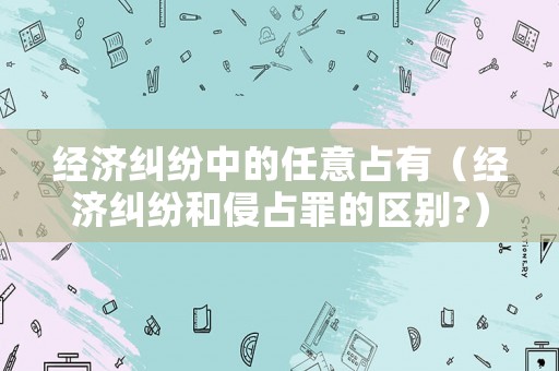 經(jīng)濟(jì)糾紛中的任意占有（經(jīng)濟(jì)糾紛和侵占罪的區(qū)別?）