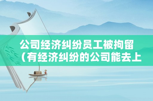 公司經(jīng)濟(jì)糾紛員工被拘留（有經(jīng)濟(jì)糾紛的公司能去上班嗎）