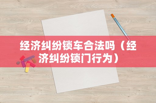 經(jīng)濟(jì)糾紛鎖車合法嗎（經(jīng)濟(jì)糾紛鎖門行為）