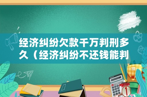 經(jīng)濟(jì)糾紛欠款千萬判刑多久（經(jīng)濟(jì)糾紛不還錢能判刑嗎）