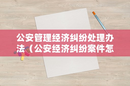 公安管理經濟糾紛處理辦法（公安經濟糾紛案件怎么處理）
