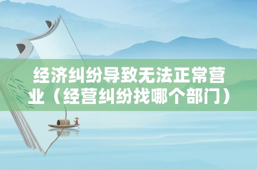 經(jīng)濟(jì)糾紛導(dǎo)致無法正常營業(yè)（經(jīng)營糾紛找哪個(gè)部門）