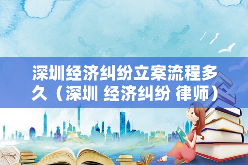 深圳經(jīng)濟(jì)糾紛立案流程多久（深圳 經(jīng)濟(jì)糾紛 律師）