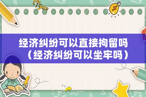 經(jīng)濟(jì)糾紛可以直接拘留嗎（經(jīng)濟(jì)糾紛可以坐牢嗎）