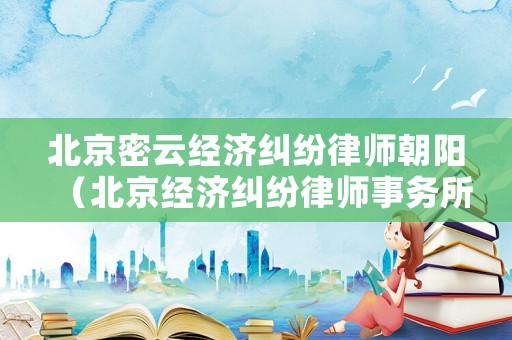 北京密云經(jīng)濟糾紛律師朝陽（北京經(jīng)濟糾紛律師事務所）