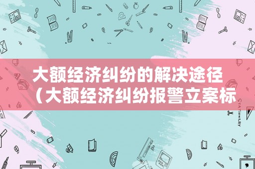 大額經(jīng)濟糾紛的解決途徑（大額經(jīng)濟糾紛報警立案標準）
