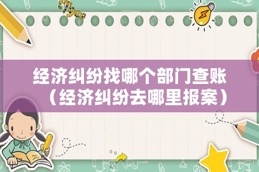 經濟糾紛找哪個部門查賬（經濟糾紛去哪里報案）