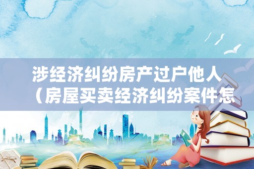 涉經(jīng)濟(jì)糾紛房產(chǎn)過(guò)戶他人（房屋買賣經(jīng)濟(jì)糾紛案件怎么處理）