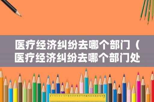 醫(yī)療經(jīng)濟糾紛去哪個部門（醫(yī)療經(jīng)濟糾紛去哪個部門處理）