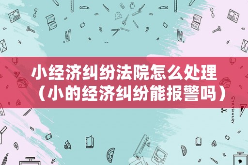 小經(jīng)濟(jì)糾紛法院怎么處理（小的經(jīng)濟(jì)糾紛能報(bào)警嗎）