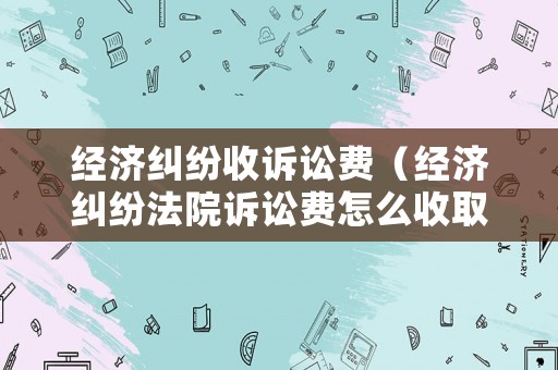 經(jīng)濟(jì)糾紛收訴訟費（經(jīng)濟(jì)糾紛法院訴訟費怎么收取）