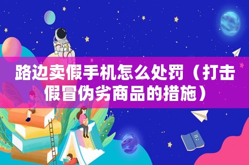 路邊賣假手機怎么處罰（打擊假冒偽劣商品的措施）
