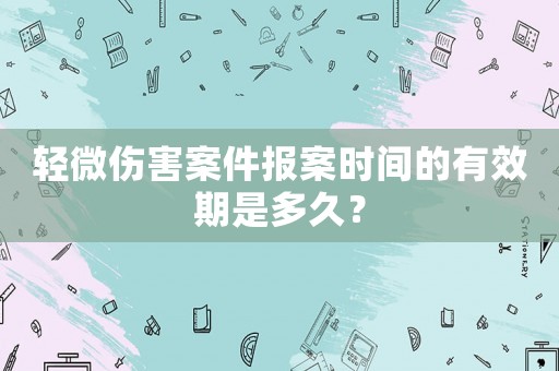 輕微傷害案件報案時間的有效期是多久？