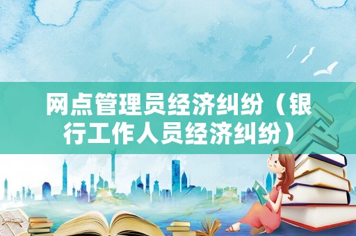 網(wǎng)點管理員經(jīng)濟糾紛（銀行工作人員經(jīng)濟糾紛）
