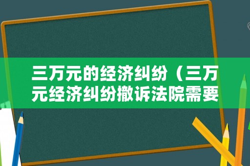 三萬元的經(jīng)濟(jì)糾紛（三萬元經(jīng)濟(jì)糾紛撤訴法院需要交錢嗎）