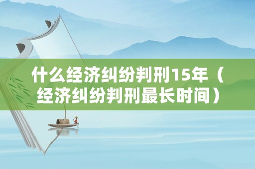 什么經(jīng)濟糾紛判刑15年（經(jīng)濟糾紛判刑最長時間）