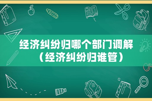 經(jīng)濟糾紛歸哪個部門調(diào)解（經(jīng)濟糾紛歸誰管）