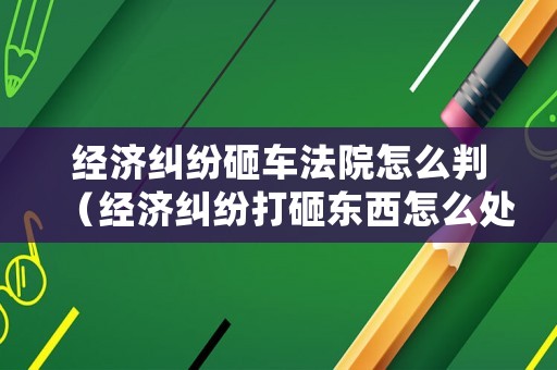 經(jīng)濟(jì)糾紛砸車法院怎么判（經(jīng)濟(jì)糾紛打砸東西怎么處理）