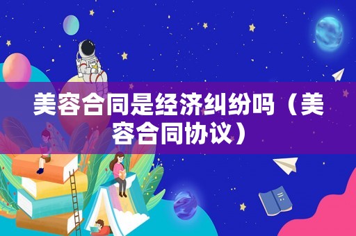 美容合同是經(jīng)濟(jì)糾紛嗎（美容合同協(xié)議）