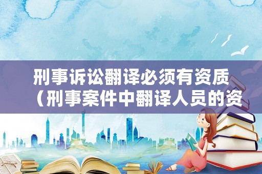 刑事訴訟翻譯必須有資質(zhì)（刑事案件中翻譯人員的資格要求）