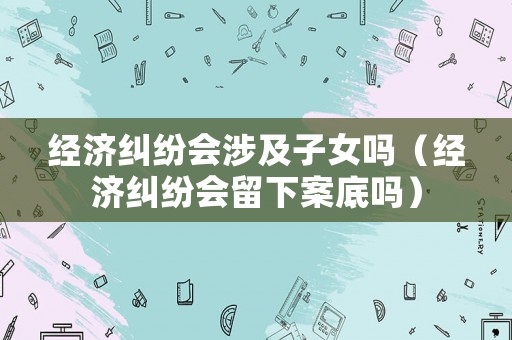 經(jīng)濟(jì)糾紛會(huì)涉及子女嗎（經(jīng)濟(jì)糾紛會(huì)留下案底嗎）