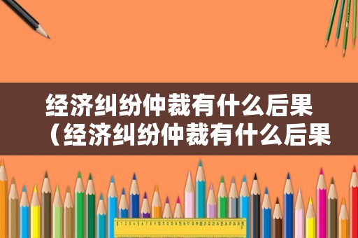 經(jīng)濟(jì)糾紛仲裁有什么后果（經(jīng)濟(jì)糾紛仲裁有什么后果嗎）