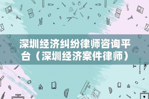 深圳經(jīng)濟(jì)糾紛律師咨詢平臺(tái)（深圳經(jīng)濟(jì)案件律師）