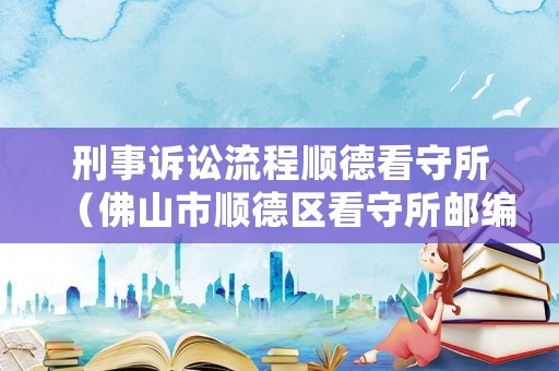 刑事訴訟流程順德看守所（佛山市順德區(qū)看守所郵編）
