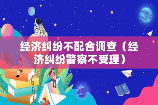 經(jīng)濟(jì)糾紛不配合調(diào)查（經(jīng)濟(jì)糾紛警察不受理）