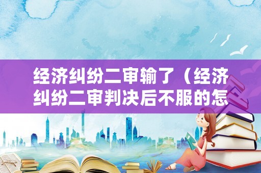 經(jīng)濟(jì)糾紛二審輸了（經(jīng)濟(jì)糾紛二審判決后不服的怎么辦）