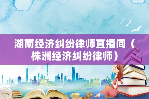 湖南經(jīng)濟(jì)糾紛律師直播間（株洲經(jīng)濟(jì)糾紛律師）