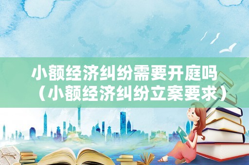 小額經(jīng)濟(jì)糾紛需要開(kāi)庭嗎（小額經(jīng)濟(jì)糾紛立案要求）