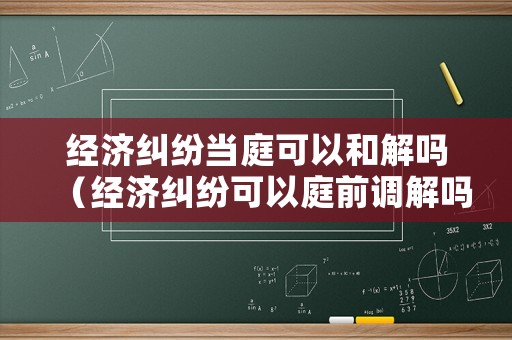 經(jīng)濟(jì)糾紛當(dāng)庭可以和解嗎（經(jīng)濟(jì)糾紛可以庭前調(diào)解嗎）
