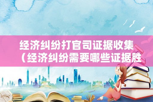 經(jīng)濟糾紛打官司證據(jù)收集（經(jīng)濟糾紛需要哪些證據(jù)勝訴）