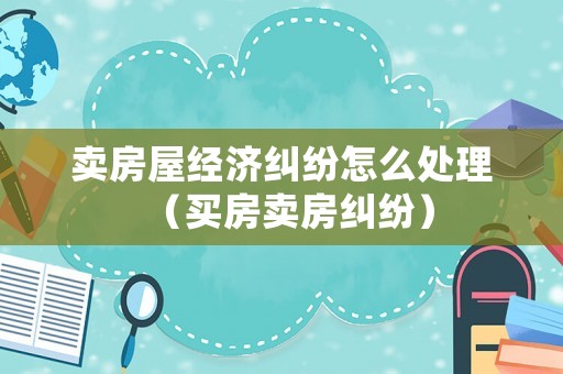 賣房屋經(jīng)濟糾紛怎么處理（買房賣房糾紛）