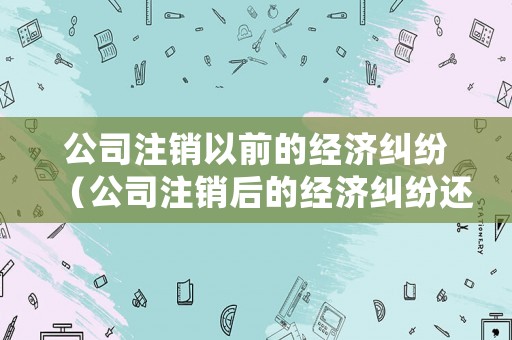 公司注銷以前的經(jīng)濟(jì)糾紛（公司注銷后的經(jīng)濟(jì)糾紛還可以起訴嗎）