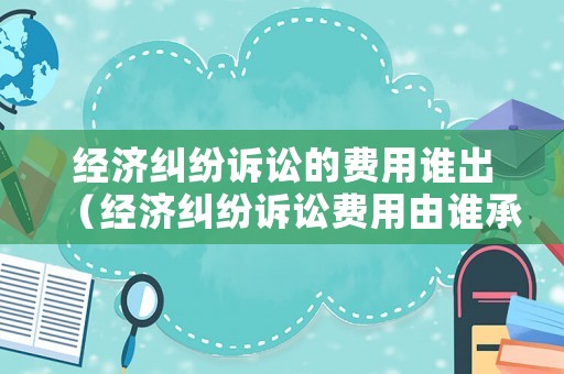 經(jīng)濟(jì)糾紛訴訟的費(fèi)用誰出（經(jīng)濟(jì)糾紛訴訟費(fèi)用由誰承擔(dān)）