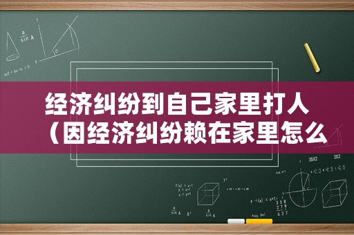 經(jīng)濟(jì)糾紛到自己家里打人（因經(jīng)濟(jì)糾紛賴在家里怎么辦）